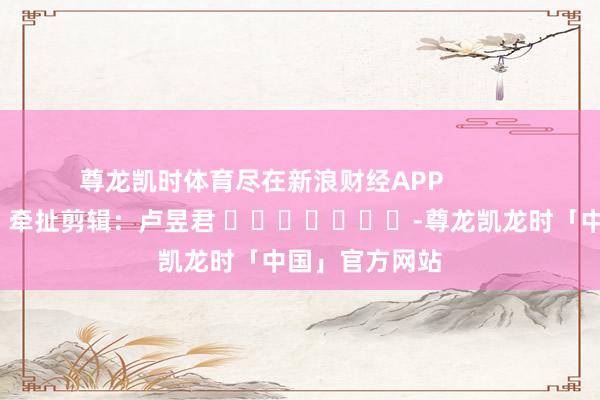 尊龙凯时体育尽在新浪财经APP            						牵扯剪辑：卢昱君 							-尊龙凯龙时「中国」官方网站