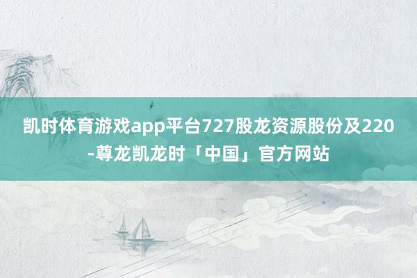 凯时体育游戏app平台727股龙资源股份及220-尊龙凯龙时「中国」官方网站