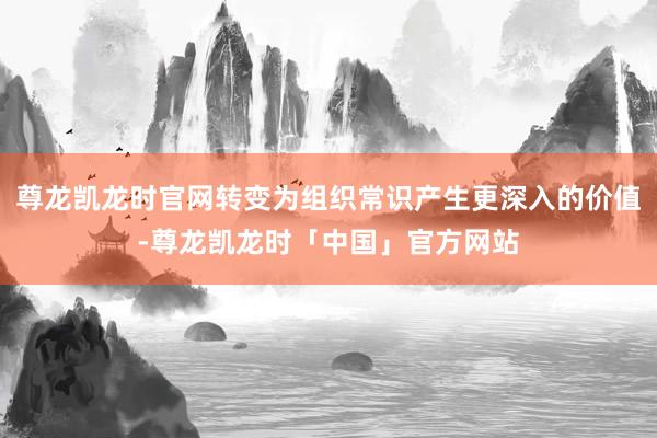 尊龙凯龙时官网转变为组织常识产生更深入的价值-尊龙凯龙时「中国」官方网站