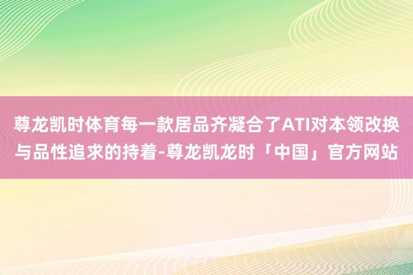 尊龙凯时体育每一款居品齐凝合了ATI对本领改换与品性追求的持着-尊龙凯龙时「中国」官方网站