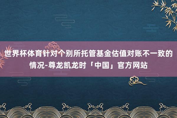 世界杯体育针对个别所托管基金估值对账不一致的情况-尊龙凯龙时「中国」官方网站