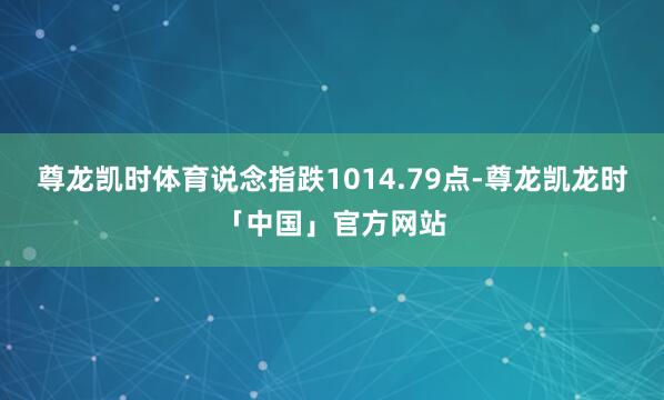 尊龙凯时体育说念指跌1014.79点-尊龙凯龙时「中国」官方网站