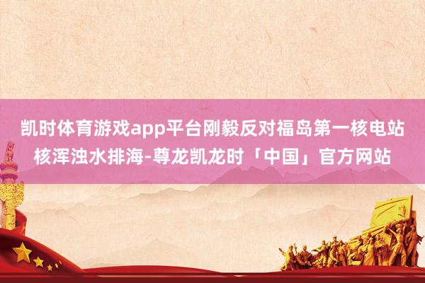 凯时体育游戏app平台刚毅反对福岛第一核电站核浑浊水排海-尊龙凯龙时「中国」官方网站