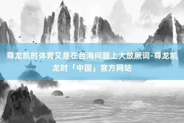 尊龙凯时体育又是在台海问题上大放厥词-尊龙凯龙时「中国」官方网站