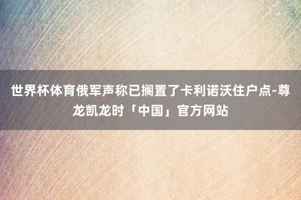 世界杯体育俄军声称已搁置了卡利诺沃住户点-尊龙凯龙时「中国」官方网站