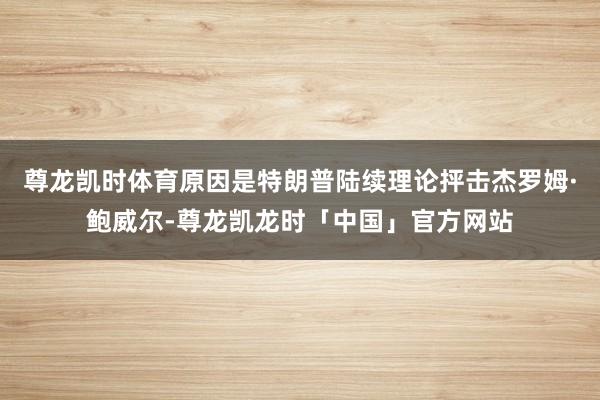 尊龙凯时体育原因是特朗普陆续理论抨击杰罗姆·鲍威尔-尊龙凯龙时「中国」官方网站