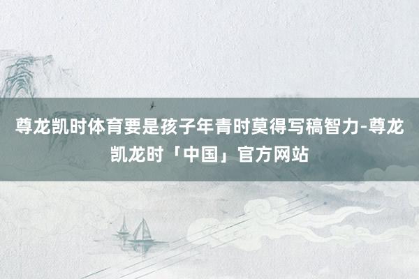 尊龙凯时体育要是孩子年青时莫得写稿智力-尊龙凯龙时「中国」官方网站