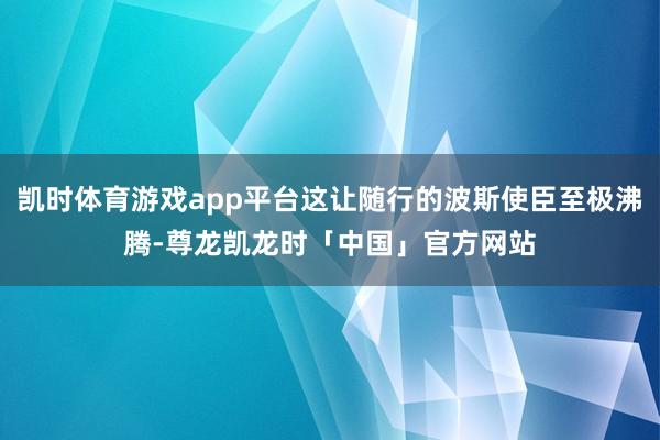 凯时体育游戏app平台这让随行的波斯使臣至极沸腾-尊龙凯龙时「中国」官方网站