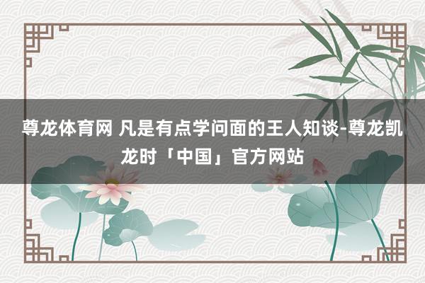 尊龙体育网 凡是有点学问面的王人知谈-尊龙凯龙时「中国」官方网站