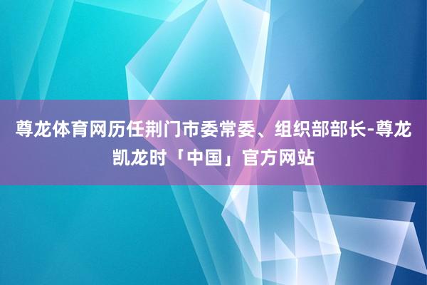 尊龙体育网历任荆门市委常委、组织部部长-尊龙凯龙时「中国」官方网站