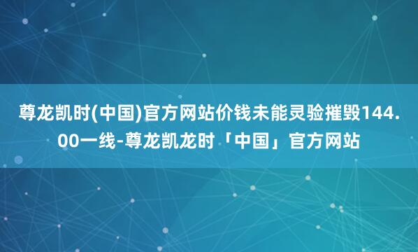 尊龙凯时(中国)官方网站价钱未能灵验摧毁144.00一线-尊龙凯龙时「中国」官方网站