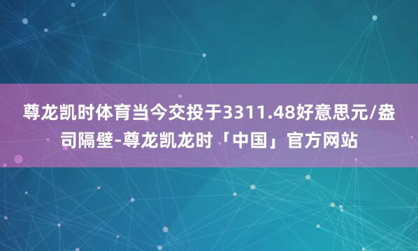 尊龙凯时体育当今交投于3311.48好意思元/盎司隔壁-尊龙凯龙时「中国」官方网站