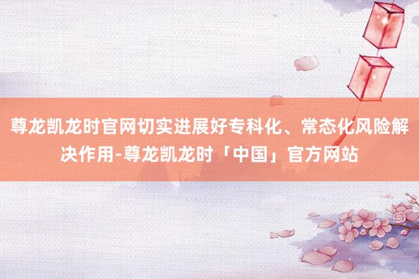 尊龙凯龙时官网切实进展好专科化、常态化风险解决作用-尊龙凯龙时「中国」官方网站