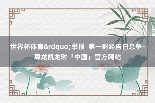 世界杯体育&rdquo;举报  第一财经告白息争-尊龙凯龙时「中国」官方网站