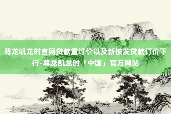 尊龙凯龙时官网贷款重订价以及新披发贷款订价下行-尊龙凯龙时「中国」官方网站