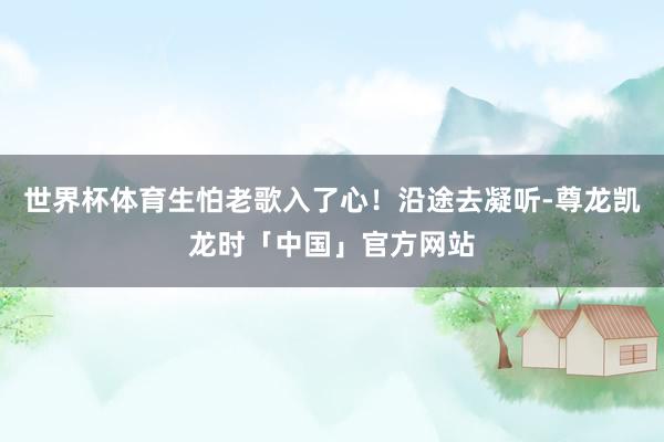 世界杯体育生怕老歌入了心！沿途去凝听-尊龙凯龙时「中国」官方网站