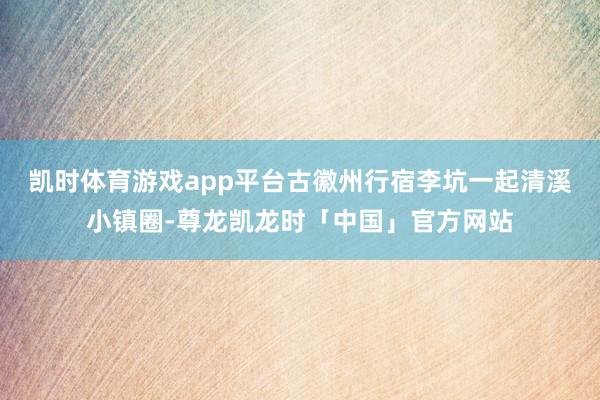 凯时体育游戏app平台古徽州行宿李坑一起清溪小镇圈-尊龙凯龙时「中国」官方网站