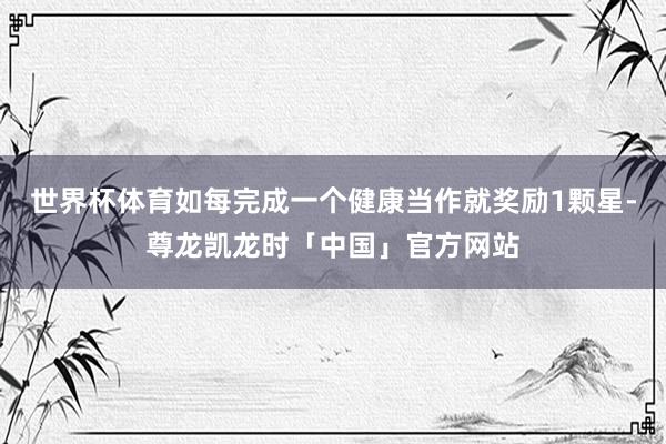 世界杯体育如每完成一个健康当作就奖励1颗星-尊龙凯龙时「中国」官方网站