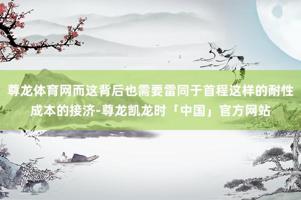 尊龙体育网而这背后也需要雷同于首程这样的耐性成本的接济-尊龙凯龙时「中国」官方网站