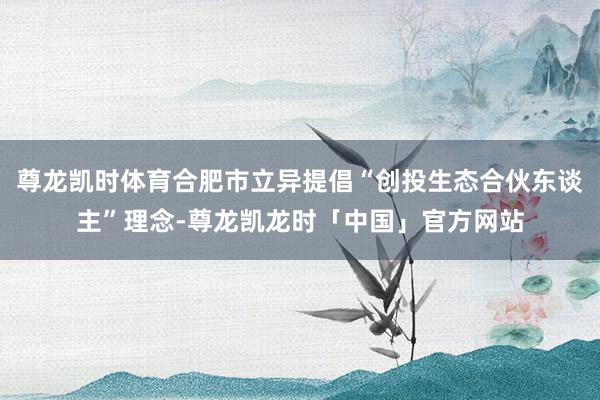 尊龙凯时体育合肥市立异提倡“创投生态合伙东谈主”理念-尊龙凯龙时「中国」官方网站