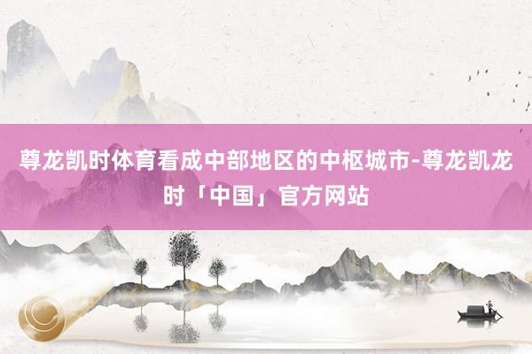 尊龙凯时体育看成中部地区的中枢城市-尊龙凯龙时「中国」官方网站