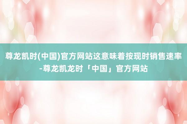 尊龙凯时(中国)官方网站这意味着按现时销售速率-尊龙凯龙时「中国」官方网站
