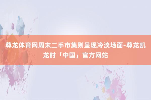 尊龙体育网周末二手市集则呈现冷淡场面-尊龙凯龙时「中国」官方网站