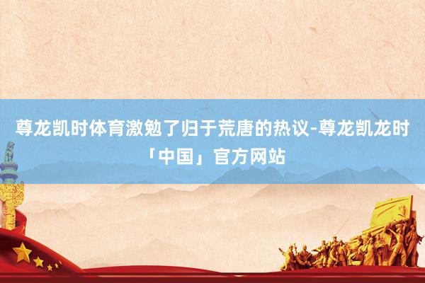 尊龙凯时体育激勉了归于荒唐的热议-尊龙凯龙时「中国」官方网站