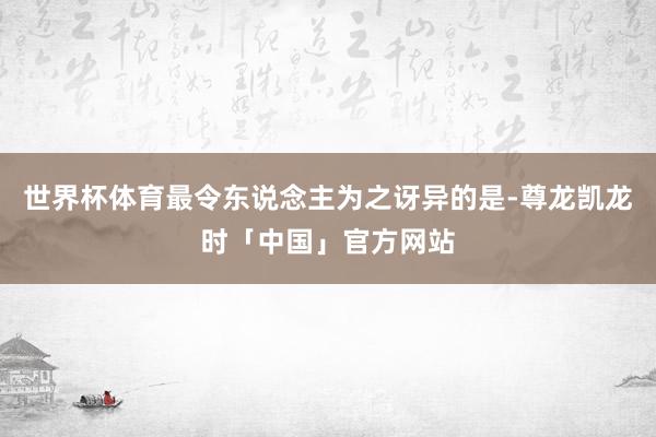 世界杯体育最令东说念主为之讶异的是-尊龙凯龙时「中国」官方网站