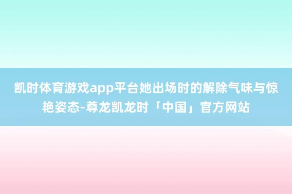 凯时体育游戏app平台她出场时的解除气味与惊艳姿态-尊龙凯龙时「中国」官方网站