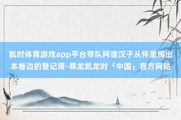 凯时体育游戏app平台带队阿谁汉子从怀里掏出本卷边的登记簿-尊龙凯龙时「中国」官方网站