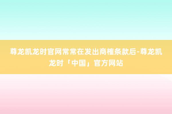 尊龙凯龙时官网　　常常在发出商榷条款后-尊龙凯龙时「中国」官方网站