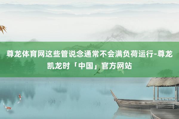 尊龙体育网这些管说念通常不会满负荷运行-尊龙凯龙时「中国」官方网站