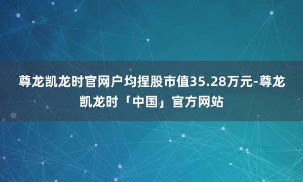 尊龙凯龙时官网户均捏股市值35.28万元-尊龙凯龙时「中国」官方网站