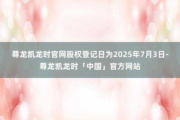 尊龙凯龙时官网股权登记日为2025年7月3日-尊龙凯龙时「中国」官方网站