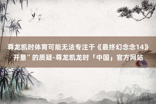尊龙凯时体育可能无法专注于《最终幻念念14》开垦”的质疑-尊龙凯龙时「中国」官方网站