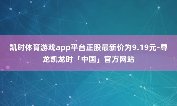凯时体育游戏app平台正股最新价为9.19元-尊龙凯龙时「中国」官方网站