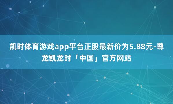 凯时体育游戏app平台正股最新价为5.88元-尊龙凯龙时「中国」官方网站