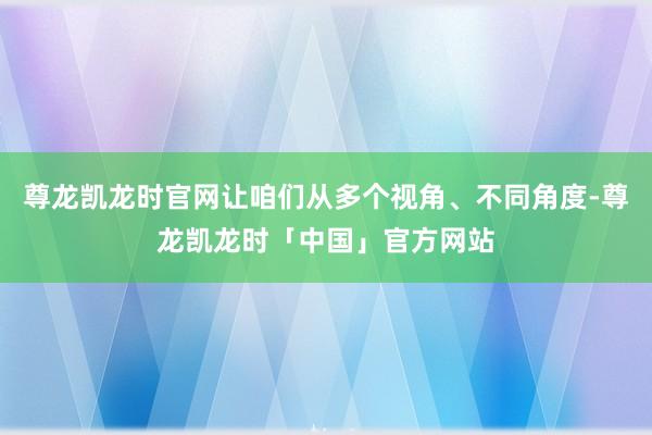 尊龙凯龙时官网让咱们从多个视角、不同角度-尊龙凯龙时「中国」官方网站