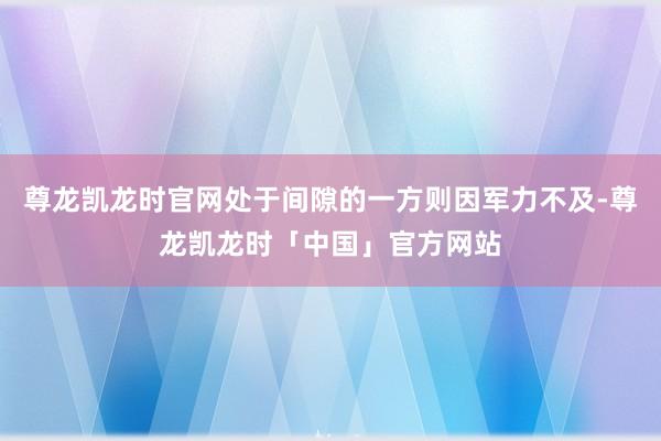尊龙凯龙时官网处于间隙的一方则因军力不及-尊龙凯龙时「中国」官方网站
