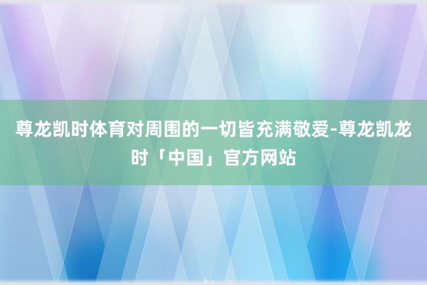 尊龙凯时体育对周围的一切皆充满敬爱-尊龙凯龙时「中国」官方网站