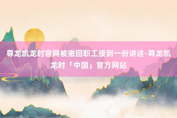 尊龙凯龙时官网被撤回职工接到一份讲述-尊龙凯龙时「中国」官方网站