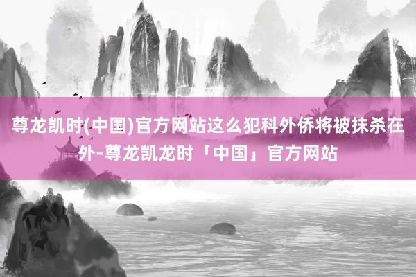 尊龙凯时(中国)官方网站这么犯科外侨将被抹杀在外-尊龙凯龙时「中国」官方网站
