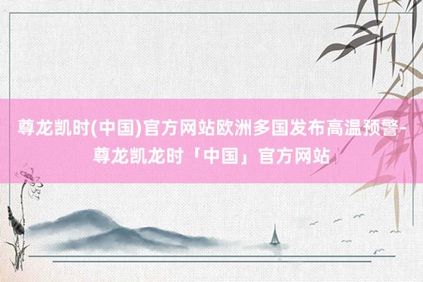 尊龙凯时(中国)官方网站欧洲多国发布高温预警-尊龙凯龙时「中国」官方网站