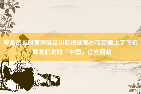 尊龙凯龙时官网嗅觉川航把成都小吃街搬上了飞机-尊龙凯龙时「中国」官方网站