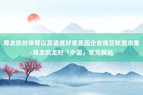 尊龙凯时体育以及适度好意思国企业插足欧盟市集-尊龙凯龙时「中国」官方网站