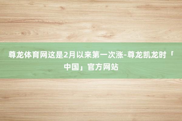 尊龙体育网这是2月以来第一次涨-尊龙凯龙时「中国」官方网站