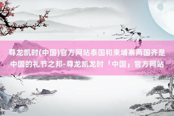 尊龙凯时(中国)官方网站泰国和柬埔寨两国齐是中国的礼节之邦-尊龙凯龙时「中国」官方网站