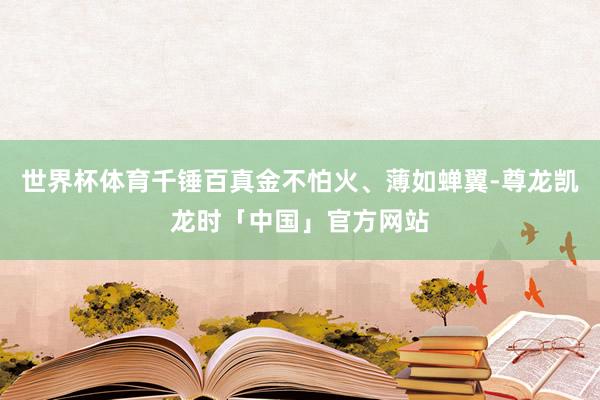 世界杯体育千锤百真金不怕火、薄如蝉翼-尊龙凯龙时「中国」官方网站