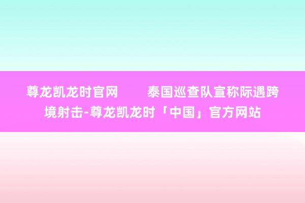 尊龙凯龙时官网 泰国巡查队宣称际遇跨境射击-尊龙凯龙时「中国」官方网站
